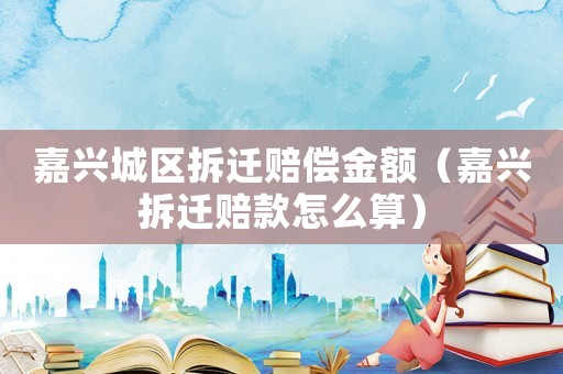 嘉興城區拆遷賠償金額（嘉興拆遷賠款怎么算）