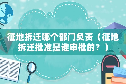 征地拆遷哪個(gè)部門負(fù)責(zé)（征地拆遷批準(zhǔn)是誰審批的？）