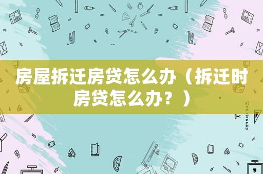 房屋拆遷房貸怎么辦（拆遷時房貸怎么辦？）