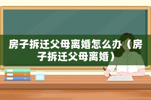 房子拆遷父母離婚怎么辦（房子拆遷父母離婚）