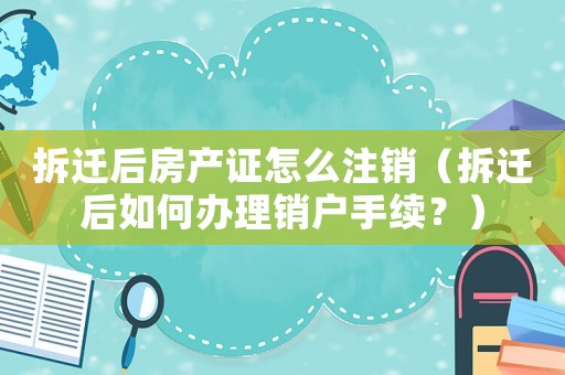 拆遷后房產(chǎn)證怎么注銷（拆遷后如何辦理銷戶手續(xù)？）