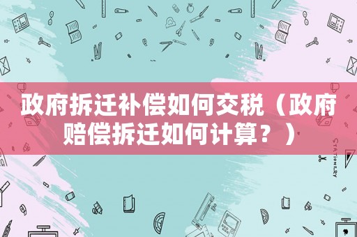 政府拆遷補償如何交稅（政府賠償拆遷如何計算？）