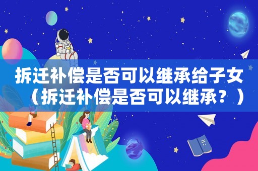 拆遷補(bǔ)償是否可以繼承給子女（拆遷補(bǔ)償是否可以繼承？）