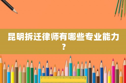 昆明拆遷律師有哪些專業能力？