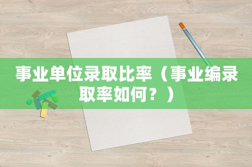 事業(yè)單位錄取比率（事業(yè)編錄取率如何？）