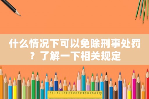什么情況下可以免除刑事處罰？了解一下相關規定