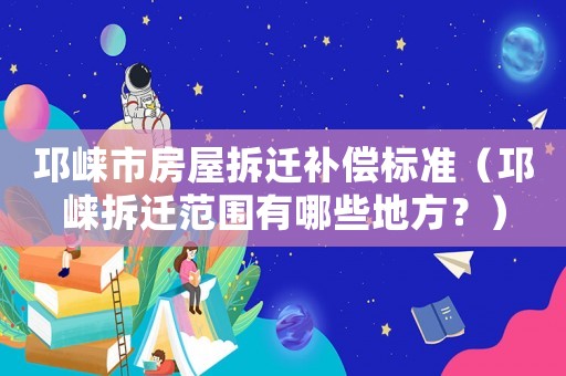 邛崍市房屋拆遷補償標準（邛崍拆遷范圍有哪些地方？）