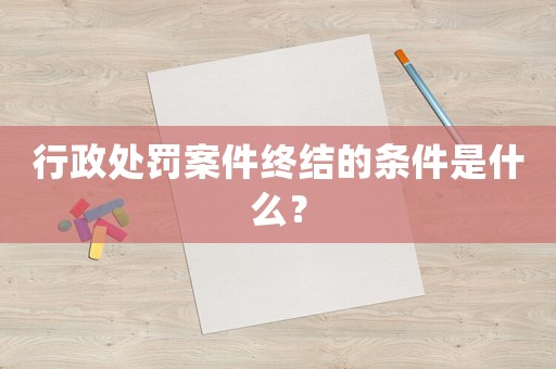 行政處罰案件終結的條件是什么？