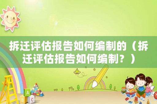 拆遷評估報告如何編制的（拆遷評估報告如何編制？）