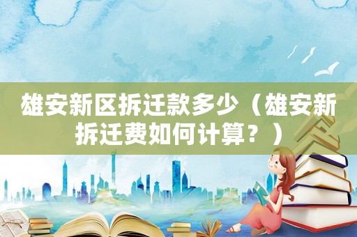 雄安新區拆遷款多少（雄安新拆遷費如何計算？）