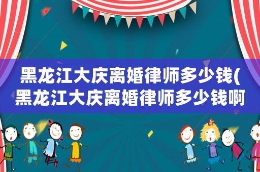 黑龍江大慶離婚律師多少錢(黑龍江大慶離婚律師多少錢啊)