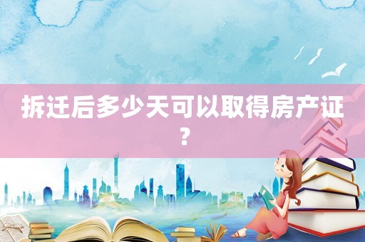 拆遷后多少天可以取得房產證？