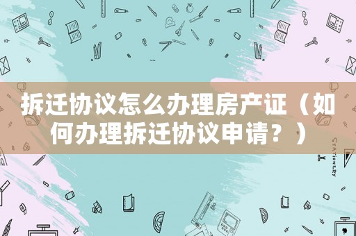 拆遷協議怎么辦理房產證（如何辦理拆遷協議申請？）