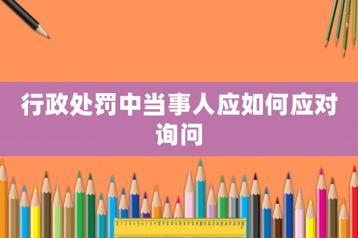 行政處罰中當事人應如何應對詢問