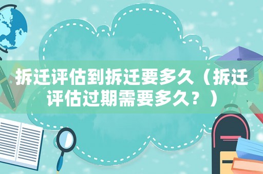 拆遷評估到拆遷要多久（拆遷評估過期需要多久？）