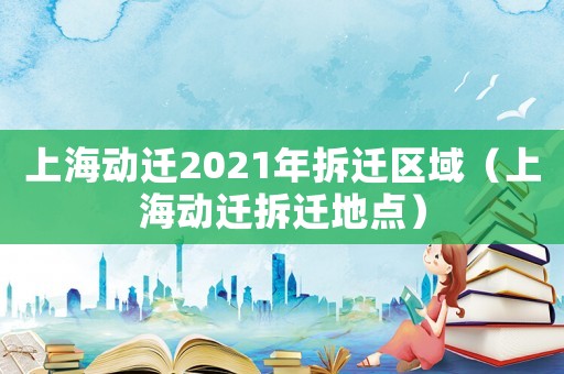 上海動遷2021年拆遷區域（上海動遷拆遷地點）