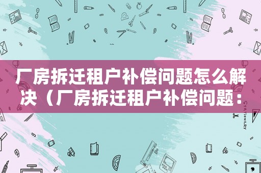 廠房拆遷租戶補償問題怎么解決（廠房拆遷租戶補償問題：）