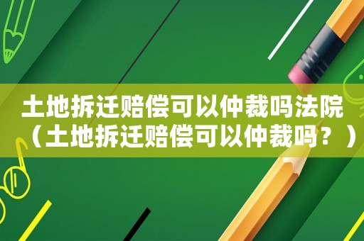 土地拆遷賠償可以仲裁嗎法院（土地拆遷賠償可以仲裁嗎？）