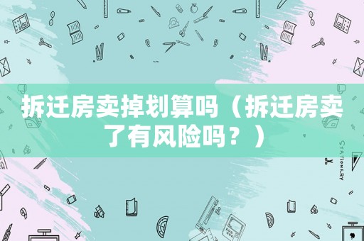 拆遷房賣掉劃算嗎（拆遷房賣了有風(fēng)險嗎？）