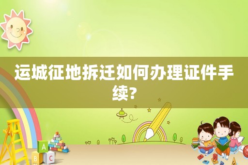 運城征地拆遷如何辦理證件手續?