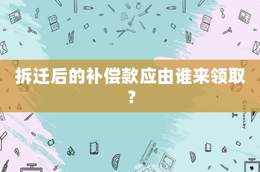 拆遷后的補償款應由誰來領取？