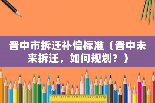 晉中市拆遷補償標準（晉中未來拆遷，如何規劃？）