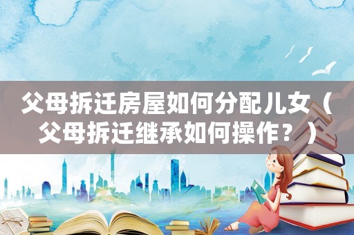 父母拆遷房屋如何分配兒女（父母拆遷繼承如何操作？）