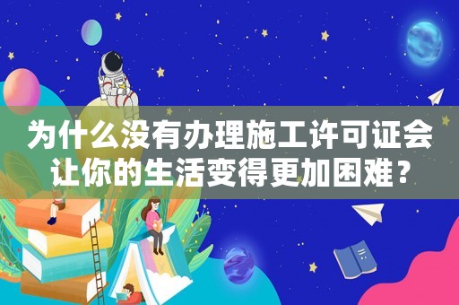 為什么沒有辦理施工許可證會讓你的生活變得更加困難？