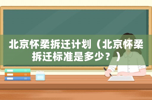 北京懷柔拆遷計劃（北京懷柔拆遷標準是多少？）