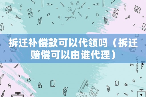 拆遷補償款可以代領嗎（拆遷賠償可以由誰代理）