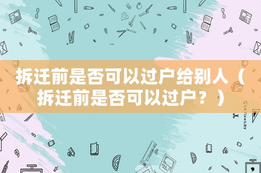 拆遷前是否可以過戶給別人（拆遷前是否可以過戶？）
