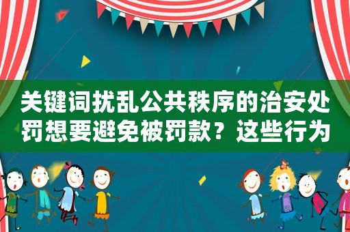 關鍵詞擾亂公共秩序的治安處罰想要避免被罰款？這些行為一定要注意