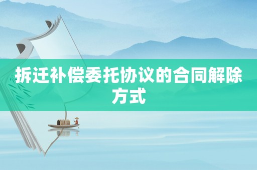 拆遷補償委托協議的合同解除方式