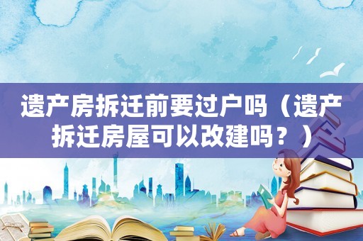 遺產房拆遷前要過戶嗎（遺產拆遷房屋可以改建嗎？）