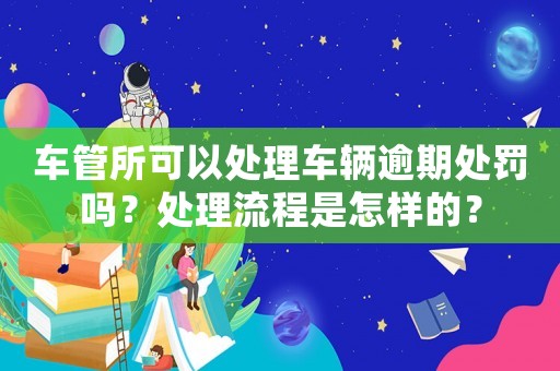 車管所可以處理車輛逾期處罰嗎？處理流程是怎樣的？