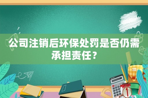 公司注銷后環(huán)保處罰是否仍需承擔責任？