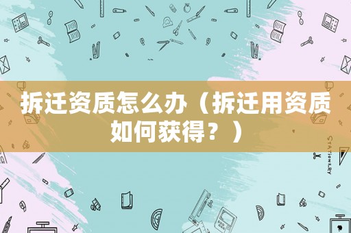 拆遷資質(zhì)怎么辦（拆遷用資質(zhì)如何獲得？）
