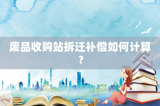 廢品收購站拆遷補償如何計算？