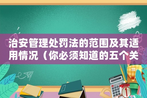 治安管理處罰法的范圍及其適用情況（你必須知道的五個關鍵點）