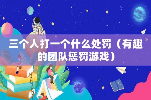 三個人打一個什么處罰（有趣的團隊懲罰游戲）