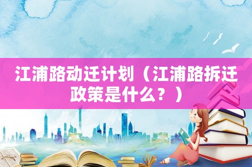 江浦路動遷計劃（江浦路拆遷政策是什么？）