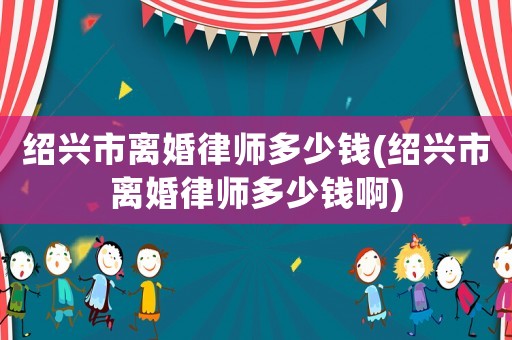 紹興市離婚律師多少錢(紹興市離婚律師多少錢啊)