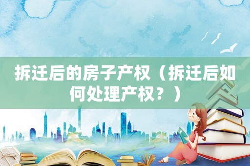 拆遷后的房子產權（拆遷后如何處理產權？）