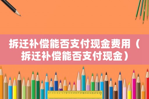 拆遷補(bǔ)償能否支付現(xiàn)金費(fèi)用（拆遷補(bǔ)償能否支付現(xiàn)金）