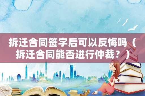 拆遷合同簽字后可以反悔嗎（拆遷合同能否進行仲裁？）