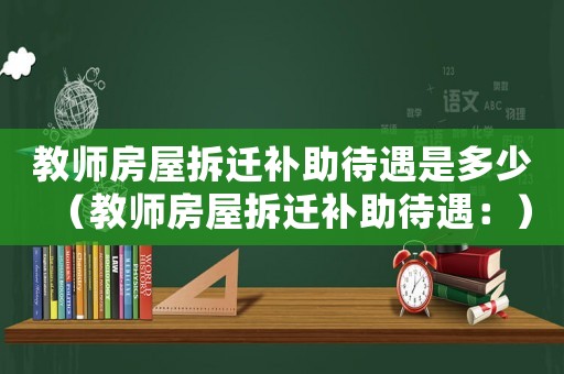 教師房屋拆遷補助待遇是多少（教師房屋拆遷補助待遇：）