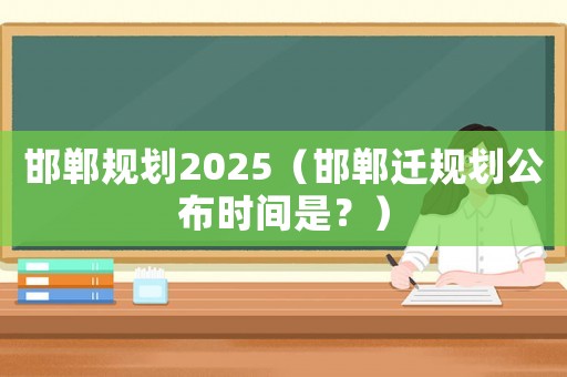 邯鄲規劃2025（邯鄲遷規劃公布時間是？）