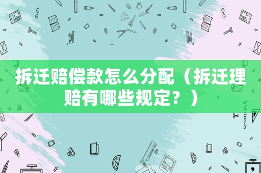 拆遷賠償款怎么分配（拆遷理賠有哪些規定？）
