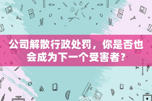 公司解散行政處罰，你是否也會成為下一個受害者？