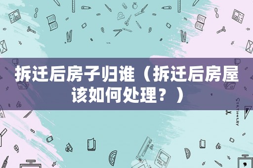 拆遷后房子歸誰（拆遷后房屋該如何處理？）